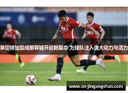 莱切特加盟成都蓉城开启新篇章 为球队注入强大动力与活力