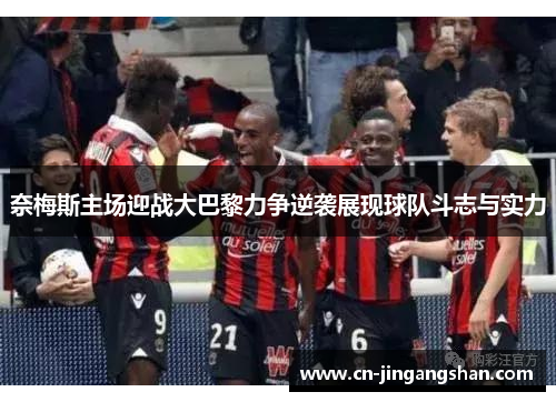 奈梅斯主场迎战大巴黎力争逆袭展现球队斗志与实力